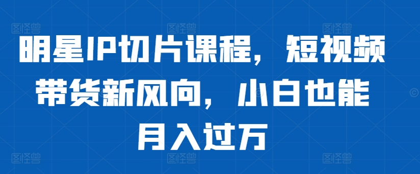 明星IP切片课程，短视频带货新风向，小白也能月入过万-简创项目网